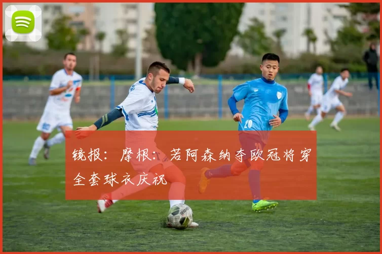 镜报：摩根：若阿森纳夺欧冠将穿全套球衣庆祝