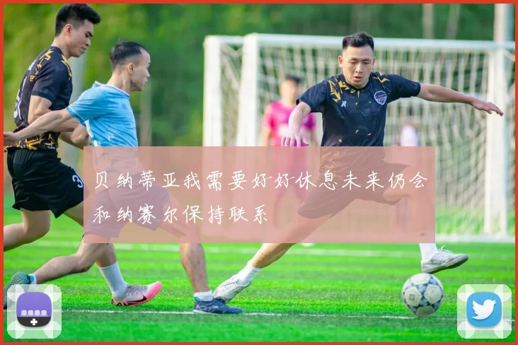 贝纳蒂亚我需要好好休息未来仍会和纳赛尔保持联系