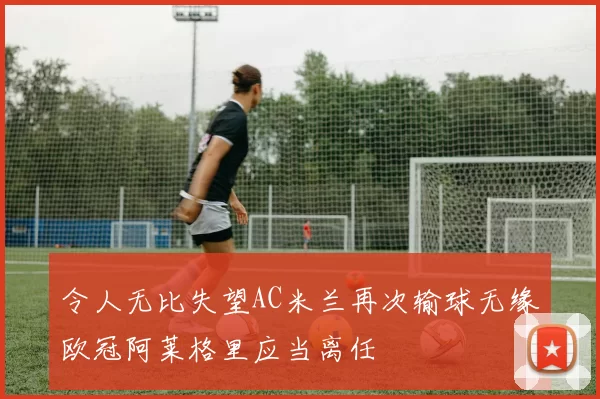 令人无比失望AC米兰再次输球无缘欧冠阿莱格里应当离任