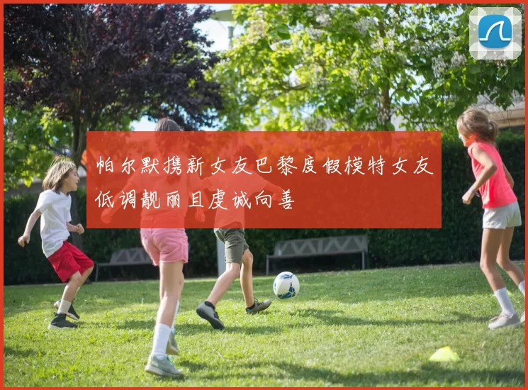 帕尔默携新女友巴黎度假模特女友低调靓丽且虔诚向善