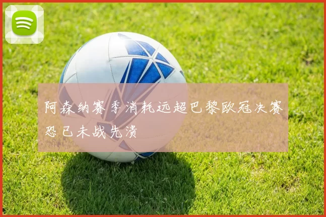 阿森纳赛季消耗远超巴黎欧冠决赛恐已未战先溃