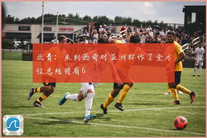 北青：米利西奇对亚洲杯作了全方位总结将有6